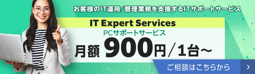 お客様のIT運用／管理業務を支援するITサポートサービス IT Expert Services PCサポートサービス月額900円／1台～ ご相談はこちらから 別ウィンドウで開く