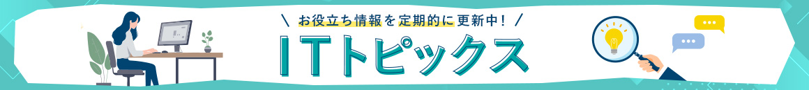 お役立ち情報を定期的に更新中！ ITトピックス