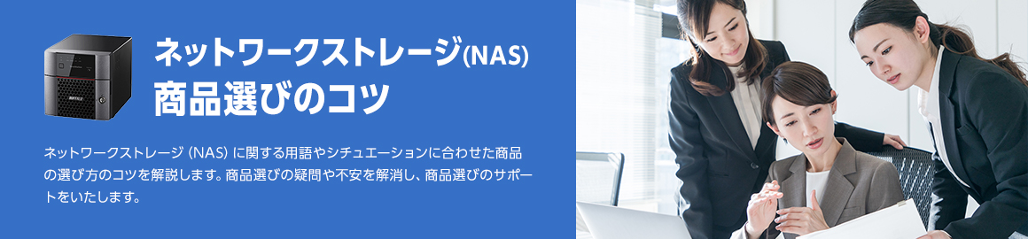 ネットワークストレージ（NAS） 商品選びのコツ ネットワークストレージ（NAS）に関する用語やシチュエーションに合わせた商品の選び方のコツを解説します。商品選びの疑問や不安を解消し、商品選びのサポートをいたします。