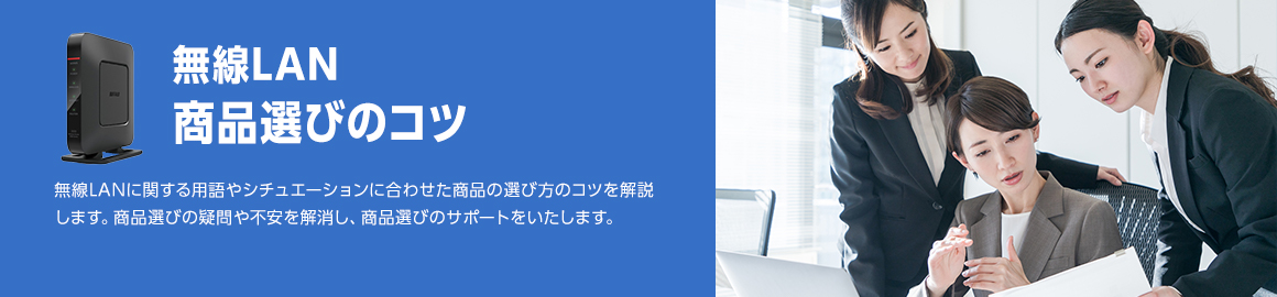 無線LAN 商品選びのコツ 無線LANに関する用語やシチュエーションに合わせた商品の選び方のコツを解説します。商品選びの疑問や不安を解消し、商品選びのサポートをいたします。