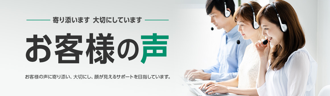 毎月更新 寄り添います 大切にしています お客様の声 お客様の声に寄り添い、大切にし、顔が見えるサポートを目指しています。