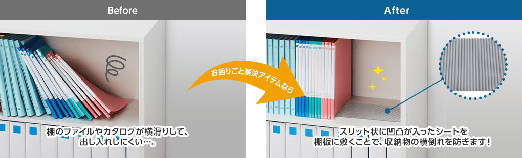 Before:棚のファイルやカタログが横滑りして、出し入れしにくい…。お困りごと解決アイテムなら　After:スリット状に凹凸が入ったシートを棚板に敷くことで、収納物の横倒れを防ぎます！