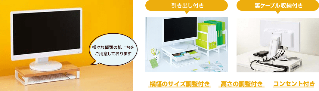 様々な種類の机上台をご用意しております　引き出し付き　裏ケーブル収納付き　横幅のサイズ調整付き　高さの調整付き　コンセント付き