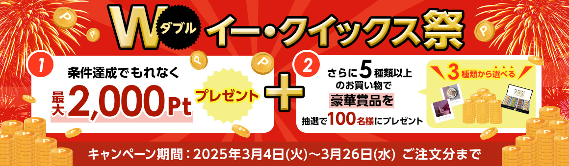 ダブル イー・クイックス祭 (1)条件達成でもれなく最大2,000ポイントプレゼント (2)さらに5種類以上のお買い物で豪華賞品を抽選で100名様にプレゼント 3種類から選べる！ キャンペーン期間2025年3月4日火曜日から3月26日水曜日ご注文分まで