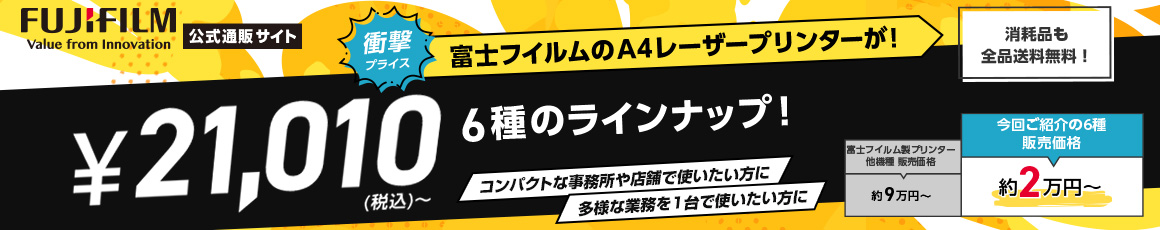 FUJIFILM Value from Innovation 公式通販サイト 衝撃プライス 富士フイルムのA4レーザープリンターが！ ￥21,010（税込）～ 6種のラインナップ！ コンパクトな事務所や店舗で使いたい方に 多様な業務を1台で使いたい方に 消耗品も全品送料無料！ 富士フイルム製プリンター他機種 販売価格約9万円～ 今回ご紹介の6種販売価格 約2万円～