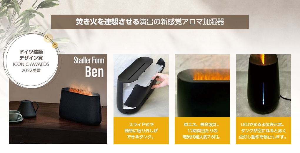 焚き火を連想させる演出の新感覚アロマ加湿器 ドイツ建築 デザイン賞 ICONIC AWARDS2022受賞 Stadler Form Ben スライド式で簡単に取り外しができるタンク。省エネ、静音設計。12時間当たりの電気代最大約7.6円。LEDで光る水位表示窓。タンクが空になると赤く点灯し動作を停止します。