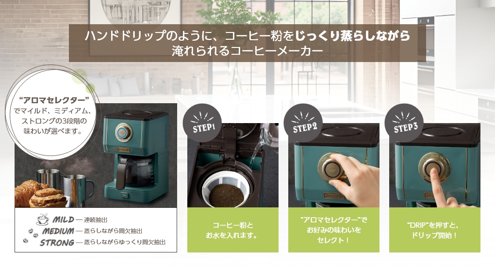 ハンドドリップのように、コーヒー粉をじっくり蒸らしながら淹れられるコーヒーメーカー “アロマセレクター”でマイルド、ミディアム、ストロングの3段階の味わいが選べます。MILDー連続抽出 MEDIUMー蒸らしながら間欠抽出 STRONGー蒸らしながらゆっくり間欠抽出 STEP1コーヒー粉とお水を入れます。STEP2“アロマセレクター”でお好みの味わいをセレクト！STEP3“DRIP”を押すと、ドリップ開始！