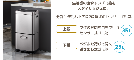 生活感の出やすいゴミ箱をスタイリッシュに。分別に便利な上下段2段階式のセンサーゴミ箱。上段 フタの開閉を自動で行うセンサー式ゴミ箱 35L 下段 ペダルを踏むと開く引き出し式ゴミ箱 25L