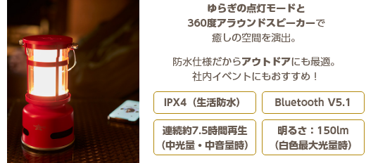 ゆらぎの点灯モードと360度アラウンドスピーカーで癒しの空間を演出。防水仕様だからアウトドアにも最適。社内イベントにもおすすめ！IPX4（生活防水）Bluetooth V5.1 連続約7.5時間再生（中光量・中音量時）明るさ：150lm（白色最大光量時）